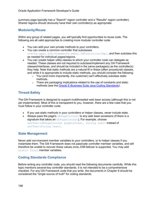Oracle Application Framework Developer's Guide


summary page typically has a "Search" region controller and a "Results" region controller).
Shared regions should obviously have their own controller(s) as appropriate.

Modularity/Reuse

Within any group of related pages, you will typically find opportunities to reuse code. The
following are all valid approaches to creating more modular controller code:

   •   You can add your own private methods to your controllers.
   •   You can create a common controller that subclasses
       oracle.apps.fnd.framework.webui.OAControllerImpl, and then subclass this
       as needed for individual pages/regions.
   •   You can create helper utility classes to which your controller code can delegate as
       needed. These classes are not required to subclass/implement any OA Framework
       classes/interfaces, and should be included in the same package(s) as the controller(s)
       they help. Note that static methods are a natural fit in these (often procedural) classes,
       and while it is appropriate to include static methods, you should consider the following:
           o You (and more importantly, the customer) can't effectively subclass static
              methods.
           o There are packaging implications related to the use of constants and static
              methods (see the Oracle E-Business Suite Java Coding Standards).

Thread-Safety

The OA Framework is designed to support multithreaded web bean access (although this is not
yet implemented). Most of this is transparent to you, however, there are a few rules that you
must follow in your controller code:

   •   If you use static methods in your controllers or helper classes, never include state.
   •   Always pass the page's OAPageContext to any web bean accessors (if there is a
       signature that takes an OAPageContext). For example, choose
       setText(OAPageContext pageContext, String text) instead of
       setText(String text).

State Management

Never add non-transient member variables to your controllers, or to helper classes if you
instantiate them. The OA Framework does not passivate controller member variables, and will
therefore be unable to recover these values once JVM failover is supported. You may add
static final member variables.

Coding Standards Compliance

Before writing any controller code, you should read the following documents carefully. While this
topic mentions several key controller standards, it is not intended to be a comprehensive
checklist. For any OA Framework code that you write, the documents in Chapter 8 should be
considered the "single source of truth" for coding standards.



198
 