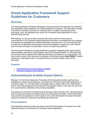 Oracle Application Framework Developer's Guide



Oracle Application Framework Support
Guidelines for Customers
Overview
The Oracle Application Framework Developer's Guide documents the extensive set of features
and capabilities made available by the Oracle Application Framework. The information included
in this book is intended to provide our customers with a complete understanding of the
technology, tools, and standards upon which OA Framework based applications in the E-
Business Suite are built.

With Release 12, we now provide customers with tools to perform certain types of
customizations to OA Framework based applications that were not available with prior releases.
In reviewing the capabilities and methods presented in this document, it is very important that
you take into consideration that the type of resources available to support your work, depend
upon the extent and type of customization that you are planning to perform.

This document is intended to provide guidelines to customers regarding what support options
will be available, primarily for customizations with OA Framework Release 12. We expect that
this document will be updated with additional information and details on an ongoing basis. The
most current version of this document is published in My Oracle Support Note 395441.1. Before
starting any customization work, it is essential that you review the latest version of this
document.

Contents

     •   Understanding the Support Options Available
     •   Important Limitations and Guidelines

Understanding the Available Support Options
Release 12 of the Oracle Application Framework (OA Framework) provides significant new
capabilities to perform personalizations, and extend OA Framework based web applications, in
a variety of ways. For a full description of available options, please refer to the Customization
Primer in the Oracle Applications Framework Personalization Guide. In this note, the use of the
term customizations collectively refers to those capabilities.

The objective of this note is to assist Oracle E-Business Suite customers with understanding the
level of support provided for the different types of customizations possible, including alternative
resources that are available for certain types of work, which fall beyond the scope of standard
support processes that customers may already be familiar with.

Personalizations

Personalizations performed within the scope of the OA Personalization Framework are a fully
supported means of customizing OA Framework based applications.

20
 