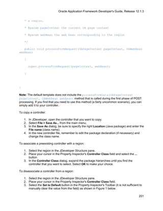 Oracle Application Framework Developer's Guide, Release 12.1.3


    * a region.

    * @param pageContext the current OA page context

    * @param webBean the web bean corresponding to the region

    */

   public void processFormRequest(OAPageContext pageContext, OAWebBean
webBean)

    {

        super.processFormRequest(pageContext, webBean);

    }



}

Note: The default template does not include the processFormData(OAPageContext
pageContext, OAWebBean webBean) method that is called during the first phase of POST
processing. If you find that you need to use this method (a fairly uncommon scenario), you can
simply add it to your controller.

To copy a controller:

    1. In JDeveloper, open the controller that you want to copy.
    2. Select File > Save As... from the main menu.
    3. In the Save As dialog, be sure to specify the right Location (Java package) and enter the
       File name (class name).
    4. In the new controller file, remember to edit the package declaration (if necessary) and
       change the class name.

To associate a preexisting controller with a region:

    1. Select the region in the JDeveloper Structure pane.
    2. Place your cursor in the Property Inspector's Controller Class field and select the ...
       button.
    3. In the Controller Class dialog, expand the package hierarchies until you find the
       controller that you want to select. Select OK to make your choice.

To disassociate a controller from a region:

    1. Select the region in the JDeveloper Structure pane.
    2. Place your cursor in the Property Inspector's Controller Class field.
    3. Select the Set to Default button in the Property Inspector's Toolbar (it is not sufficient to
       manually clear the value from the field) as shown in Figure 1 below.

                                                                                                 201
 