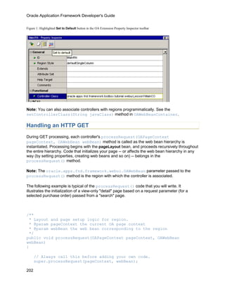 Oracle Application Framework Developer's Guide


Figure 1: Highlighted Set to Default button in the OA Extension Property Inspector toolbar




Note: You can also associate controllers with regions programmatically. See the
setControllerClass(String javaClass) method in OAWebBeanContainer.

Handling an HTTP GET
During GET processing, each controller's processRequest(OAPageContext
pageContext, OAWebBean webBean) method is called as the web bean hierarchy is
instantiated. Processing begins with the pageLayout bean, and proceeds recursively throughout
the entire hierarchy. Code that initializes your page -- or affects the web bean hierarchy in any
way (by setting properties, creating web beans and so on) -- belongs in the
processRequest() method.

Note: The oracle.apps.fnd.framework.webui.OAWebBean parameter passed to the
processRequest() method is the region with which the controller is associated.

The following example is typical of the processRequest() code that you will write. It
illustrates the initialization of a view-only "detail" page based on a request parameter (for a
selected purchase order) passed from a "search" page.



/**
 * Layout and page setup logic for region.
 * @param pageContext the current OA page context
 * @param webBean the web bean corresponding to the region
 */
public void processRequest(OAPageContext pageContext, OAWebBean
webBean)
{

      // Always call this before adding your own code.
      super.processRequest(pageContext, webBean);

202
 