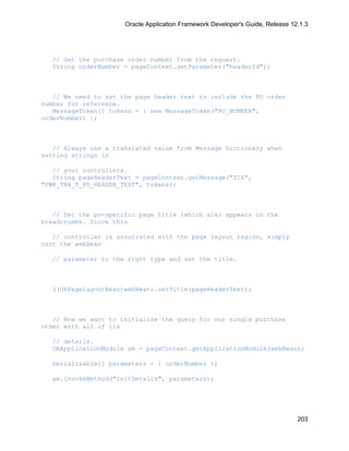 Oracle Application Framework Developer's Guide, Release 12.1.3




   // Get the purchase order number from the request.
   String orderNumber = pageContext.getParameter("headerId");



   // We need to set the page header text to include the PO order
number for reference.
   MessageToken[] tokens = { new MessageToken("PO_NUMBER",
orderNumber) };



   // Always use a translated value from Message Dictionary when
setting strings in

   // your controllers.
   String pageHeaderText = pageContext.getMessage("ICX",
"FWK_TBX_T_PO_HEADER_TEXT", tokens);



   // Set the po-specific page title (which also appears in the
breadcrumbs. Since this

   // controller is associated with the page layout region, simply
cast the webBean

   // parameter to the right type and set the title.



   ((OAPageLayoutBean)webBean).setTitle(pageHeaderText);



   // Now we want to initialize the query for our single purchase
order with all of its

   // details.
   OAApplicationModule am = pageContext.getApplicationModule(webBean);

   Serializable[] parameters = { orderNumber };

   am.invokeMethod("initDetails", parameters);




                                                                                203
 