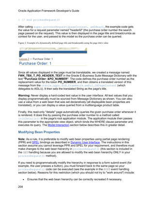 Oracle Application Framework Developer's Guide


} // end processRequest()

After calling super.processRequest(pageContext, webBean), the example code gets
the value for a request parameter named "headerId" (the purchase order number the search
page passed on the request). This value is then displayed in the page title and breadcrumbs as
context for the user, and passed to the model so the purchase order can be queried.

Figure 2: Example of a dynamically defined page title and breadcrumbs using the page title's value




Since all values displayed in the page must be translatable, we created a message named
FWK_TBX_T_PO_HEADER_TEXT in the Oracle E-Business Suite Message Dictionary with the
text "Purchase Order: &PO_NUMBER". The code defines the purchase order number as the
replacement value for the token PO_NUMBER, and then obtains a translated version of this
message from the oracle.apps.fnd.framework.webui.OAPageContext (which
delegates to AOL/J). It then sets the translated String as the page's title.

Warning: Never display a hard-coded text value in the user interface. All text values that you
display programmatically must be sourced from Message Dictionary as shown. You can also
use a value from a web bean that was set declaratively (all displayable bean properties are
translated), or you can display a value queried from a multilanguage product table.

Finally, this read-only "details" page automatically queries the given purchase order whenever it
is rendered. It does this by passing the purchase order number to a method called
initDetails() in the page's root application module. The application module then passes
this parameter to the appropriate view object, which binds the WHERE clause parameter and
executes its query. The Model Interaction section below describes this in greater detail.

Modifying Bean Properties

Note: As a rule, it is preferable to modify web bean properties using partial page rendering
(PPR) and SPEL bindings as described in Dynamic User Interface. The instructions in this
section assume you cannot leverage PPR and SPEL for your requirement, and therefore must
make changes to the web bean hierarchy in processRequest() (this section is included in
the GET handling because you are allowed to modify the web bean hierarchy ONLY in your
processRequest() method).

If you need to programmatically modify the hierarchy in response to a form submit event (for
example, the user presses a button), you must forward back to the same page so your
processRequest() code can be executed (see the example in the POST event handling
section below). Reasons for this restriction (which you should not try to "work around") include:

    •    Ensures that the web bean hierarchy can be correctly recreated if necessary.

204
 