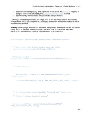 Oracle Application Framework Developer's Guide, Release 12.1.3


    •   Beans are initialized properly. This is primarily an issue with the Rendered property, or
        complex components affected by the prepareForRendering() method.
    •   Bean hierarchy maintanence is encapsulated in a single method.

To modify a web bean's properties, you simply need to find the correct bean in the hierarchy
using its name (the ID you assigned in JDeveloper), and call the appropriate method as shown
in the following example.

Warning: When you get a handle to a web bean, always check whether the value is null before
calling any of its methods. Even if you expect the bean to be included in the web bean
hierarchy, it's possible that a customer may hide it with a personalization.



processRequest(OAPageContext pageContext, OAWebBean webBean)

{

    // Always call this before adding your own code.
    super.processRequest(pageContext, webBean);



  OATableBean table =
(OATableBean)webBean.findIndexedChildRecursive("OrdersTable");



    if (table == null)

    {

     MessageToken[] tokens = { new MessageToken("OBJECT_NAME",
"OrdersTable")};

        throw new OAException("ICX", "FWK_TBX_OBJECT_NOT_FOUND", tokens);

    }



    // Set the purchase-order specific "control bar" select text:

    // "Select Purchase Order(s) and..."



  String selectPOText = pageContext.getMessage("ICX",
"FWK_TBX_T_SELECT_PO", null);

                                                                                              205
 