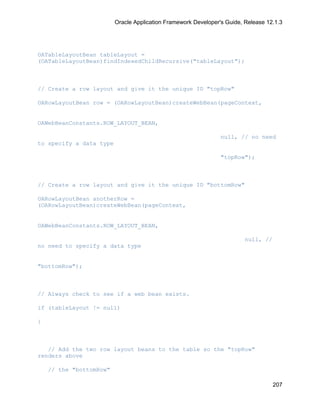 Oracle Application Framework Developer's Guide, Release 12.1.3




OATableLayoutBean tableLayout =
(OATableLayoutBean)findIndexedChildRecursive("tableLayout");



// Create a row layout and give it the unique ID "topRow"

OARowLayoutBean row = (OARowLayoutBean)createWebBean(pageContext,


OAWebBeanConstants.ROW_LAYOUT_BEAN,

                                                                null, // no need
to specify a data type

                                                                "topRow");



// Create a row layout and give it the unique ID "bottomRow"

OARowLayoutBean anotherRow =
(OARowLayoutBean)createWebBean(pageContext,


OAWebBeanConstants.ROW_LAYOUT_BEAN,

                                                                         null, //
no need to specify a data type


"bottomRow");



// Always check to see if a web bean exists.

if (tableLayout != null)

{



   // Add the two row layout beans to the table so the "topRow"
renders above

    // the "bottomRow"

                                                                                    207
 