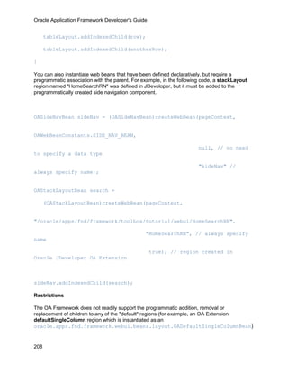 Oracle Application Framework Developer's Guide


      tableLayout.addIndexedChild(row);

      tableLayout.addIndexedChild(anotherRow);

}

You can also instantiate web beans that have been defined declaratively, but require a
programmatic association with the parent. For example, in the following code, a stackLayout
region named "HomeSearchRN" was defined in JDeveloper, but it must be added to the
programmatically created side navigation component.



OASideNavBean sideNav = (OASideNavBean)createWebBean(pageContext,


OAWebBeanConstants.SIDE_NAV_BEAN,

                                                                      null, // no need
to specify a data type

                                                                      "sideNav" //
always specify name);


OAStackLayoutBean search =

      (OAStackLayoutBean)createWebBean(pageContext,


"/oracle/apps/fnd/framework/toolbox/tutorial/webui/HomeSearchRN",

                                               "HomeSearchRN", // always specify
name

                                                 true); // region created in
Oracle JDeveloper OA Extension



sideNav.addIndexedChild(search);

Restrictions

The OA Framework does not readily support the programmatic addition, removal or
replacement of children to any of the "default" regions (for example, an OA Extension
defaultSingleColumn region which is instantiated as an
oracle.apps.fnd.framework.webui.beans.layout.OADefaultSingleColumnBean)


208
 