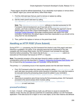 Oracle Application Framework Developer's Guide, Release 12.1.3


. These regions should be defined declaratively. If you absolutely must replace or remove items
in a "default" region (you cannot add items), follow these steps:

   1. Find the child web bean that you want to remove or replace by calling
      webBean.findIndexedChildRecursive().
   2. Get the child's parent web bean by calling
      childWebBean.getAttribute(OAWebBeanConstants.PARENT).

       Note: The OAWebBeanConstants.PARENT attribute is intended exclusively for OA
       Framework internal development use (if you look at the OAWebBeanConstants
       Javadoc, you'll see a warning to this effect). You may leverage this approach only for
       default regions due to their unique implementation; as a rule, the OA Framework
       Controller Coding Standards discourage modifying parent web beans from child
       controllers. Furthermore, the default regions have been deprecated so you should not be
       using them for new development.

   3. Then, perform the replace or remove on the parent bean itself.

Handling an HTTP POST (Form Submit)
During HTTP POST processing, the OA Framework first checks to see if the page's web bean
hierarchy is available in its cache. If not, because resources are constrained or the user
navigates with the browser Back button, the OA Framework must recreate the web bean
hierarchy before proceeding. This means that all of your processRequest() code is re-
executed as if the browser had issued an HTTP GET request.

Note: The potential recreation of the web bean hierarchy yields a number of coding
considerations which are fully described in Chapter 6: Supporting the Browser Back Button and
the corresponding OA Framework View and Controller coding standards.

The primary POST processing occurs in two separate passes over the web bean hierarchy:

   •   First, OA Framework writes form data to the model by calling processFormData() on
       each web bean recursively until the entire hierarchy is traversed. Any code that needs to
       be executed during this processing phase should be added in your controller's
       processFormData(OAPageContext pageContext, OAWebBean webBean)
       method.
   •   Assuming no exceptions were thrown during the first processing phase, OA Framework
       proceeds to the second phase which involves calling
       processFormRequest(OAPageContext pageContext, OAWebBean
       webBean)on each web bean.

processFormData( )

In most -- if not all -- of the pages that you build, you will have no cause to overwrite this
method. In fact, the only use case we could think of is extremely unlikely in an OA Framework
application: if the data source for a region is not a view object, so the view instance and attribute


                                                                                                 209
 