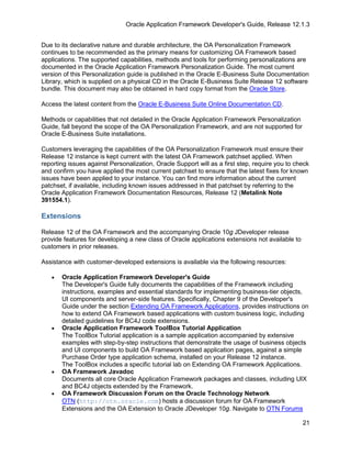 Oracle Application Framework Developer's Guide, Release 12.1.3


Due to its declarative nature and durable architecture, the OA Personalization Framework
continues to be recommended as the primary means for customizing OA Framework based
applications. The supported capabilities, methods and tools for performing personalizations are
documented in the Oracle Application Framework Personalization Guide. The most current
version of this Personalization guide is published in the Oracle E-Business Suite Documentation
Library, which is supplied on a physical CD in the Oracle E-Business Suite Release 12 software
bundle. This document may also be obtained in hard copy format from the Oracle Store.

Access the latest content from the Oracle E-Business Suite Online Documentation CD.

Methods or capabilities that not detailed in the Oracle Application Framework Personalization
Guide, fall beyond the scope of the OA Personalization Framework, and are not supported for
Oracle E-Business Suite installations.

Customers leveraging the capabilities of the OA Personalization Framework must ensure their
Release 12 instance is kept current with the latest OA Framework patchset applied. When
reporting issues against Personalization, Oracle Support will as a first step, require you to check
and confirm you have applied the most current patchset to ensure that the latest fixes for known
issues have been applied to your instance. You can find more information about the current
patchset, if available, including known issues addressed in that patchset by referring to the
Oracle Application Framework Documentation Resources, Release 12 (Metalink Note
391554.1).

Extensions

Release 12 of the OA Framework and the accompanying Oracle 10g JDeveloper release
provide features for developing a new class of Oracle applications extensions not available to
customers in prior releases.

Assistance with customer-developed extensions is available via the following resources:

   •   Oracle Application Framework Developer's Guide
       The Developer's Guide fully documents the capabilities of the Framework including
       instructions, examples and essential standards for implementing business-tier objects,
       UI components and server-side features. Specifically, Chapter 9 of the Developer's
       Guide under the section Extending OA Framework Applications, provides instructions on
       how to extend OA Framework based applications with custom business logic, including
       detailed guidelines for BC4J code extensions.
   •   Oracle Application Framework ToolBox Tutorial Application
       The ToolBox Tutorial application is a sample application accompanied by extensive
       examples with step-by-step instructions that demonstrate the usage of business objects
       and UI components to build OA Framework based application pages, against a simple
       Purchase Order type application schema, installed on your Release 12 instance.
       The ToolBox includes a specific tutorial lab on Extending OA Framework Applications.
   •   OA Framework Javadoc
       Documents all core Oracle Application Framework packages and classes, including UIX
       and BC4J objects extended by the Framework.
   •   OA Framework Discussion Forum on the Oracle Technology Network
       OTN (http://otn.oracle.com) hosts a discussion forum for OA Framework
       Extensions and the OA Extension to Oracle JDeveloper 10g. Navigate to OTN Forums

                                                                                                 21
 