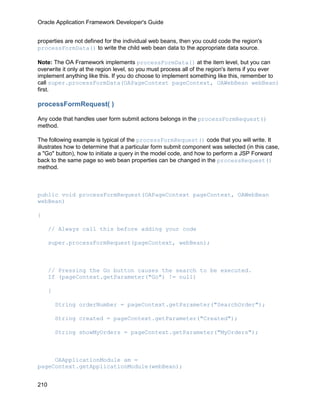 Oracle Application Framework Developer's Guide


properties are not defined for the individual web beans, then you could code the region's
processFormData() to write the child web bean data to the appropriate data source.

Note: The OA Framework implements processFormData() at the item level, but you can
overwrite it only at the region level, so you must process all of the region's items if you ever
implement anything like this. If you do choose to implement something like this, remember to
call super.processFormData(OAPageContext pageContext, OAWebBean webBean)
first.

processFormRequest( )

Any code that handles user form submit actions belongs in the processFormRequest()
method.

The following example is typical of the processFormRequest() code that you will write. It
illustrates how to determine that a particular form submit component was selected (in this case,
a "Go" button), how to initiate a query in the model code, and how to perform a JSP Forward
back to the same page so web bean properties can be changed in the processRequest()
method.



public void processFormRequest(OAPageContext pageContext, OAWebBean
webBean)

{

      // Always call this before adding your code

      super.processFormRequest(pageContext, webBean);



      // Pressing the Go button causes the search to be executed.
      If (pageContext.getParameter("Go") != null)

      {

          String orderNumber = pageContext.getParameter("SearchOrder");

          String created = pageContext.getParameter("Created");

          String showMyOrders = pageContext.getParameter("MyOrders");



     OAApplicationModule am =
pageContext.getApplicationModule(webBean);


210
 