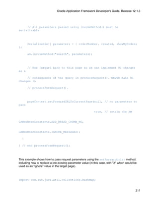Oracle Application Framework Developer's Guide, Release 12.1.3




     // All parameters passed using invokeMethod() must be
serializable.



       Serializable[] parameters = { orderNumber, created, showMyOrders
};

       am.invokeMethod("search", parameters);



       // Now forward back to this page so we can implement UI changes
as a

     // consequence of the query in processRequest(). NEVER make UI
changes in

       // processFormRequest().



       pageContext.setForwardURLToCurrentPage(null, // no parameters to
pass

                                                            true, // retain the AM


OAWebBeanConstants.ADD_BREAD_CRUMB_NO,


OAWebBeanConstants.IGNORE_MESSAGES);

  }

} // end processFormRequest();



This example shows how to pass request parameters using the setForwardUrl() method,
including how to replace a pre-existing parameter value (in this case, with "X" which would be
used as an "ignore" value in the target page).



import com.sun.java.util.collections.HashMap;


                                                                                             211
 
