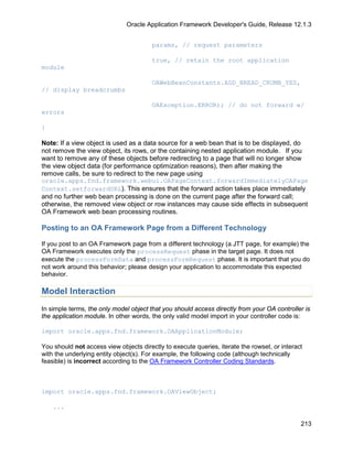 Oracle Application Framework Developer's Guide, Release 12.1.3


                                        params, // request parameters

                                        true, // retain the root application
module

                                        OAWebBeanConstants.ADD_BREAD_CRUMB_YES,
// display breadcrumbs

                                        OAException.ERROR); // do not forward w/
errors

}

Note: If a view object is used as a data source for a web bean that is to be displayed, do
not remove the view object, its rows, or the containing nested application module. If you
want to remove any of these objects before redirecting to a page that will no longer show
the view object data (for performance optimization reasons), then after making the
remove calls, be sure to redirect to the new page using
oracle.apps.fnd.framework.webui.OAPageContext.forwardImmediatelyOAPage
Context.setforwardURL). This ensures that the forward action takes place immediately
and no further web bean processing is done on the current page after the forward call;
otherwise, the removed view object or row instances may cause side effects in subsequent
OA Framework web bean processing routines.

Posting to an OA Framework Page from a Different Technology

If you post to an OA Framework page from a different technology (a JTT page, for example) the
OA Framework executes only the processRequest phase in the target page. It does not
execute the processFormData and processFormRequest phase. It is important that you do
not work around this behavior; please design your application to accommodate this expected
behavior.

Model Interaction
In simple terms, the only model object that you should access directly from your OA controller is
the application module. In other words, the only valid model import in your controller code is:

import oracle.apps.fnd.framework.OAApplicationModule;

You should not access view objects directly to execute queries, iterate the rowset, or interact
with the underlying entity object(s). For example, the following code (although technically
feasible) is incorrect according to the OA Framework Controller Coding Standards.



import oracle.apps.fnd.framework.OAViewObject;

    ...

                                                                                              213
 