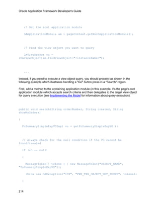 Oracle Application Framework Developer's Guide




      // Get the root application module

      OAApplicationModule am = pageContext.getRootApplicationModule();



      // Find the view object you want to query

   OAViewObject vo =
(OAViewObject)am.findViewObject("<instanceName>");



      ...

Instead, if you need to execute a view object query, you should proceed as shown in the
following example which illustrates handling a "Go" button press in a "Search" region.

First, add a method to the containing application module (in this example, it's the page's root
application module) which accepts search criteria and then delegates to the target view object
for query execution (see Implementing the Model for information about query execution).



public void search(String orderNumber, String created, String
showMyOrders)

{

    PoSummarySimpleExpVOImpl vo = getPoSummarySimpleExpVO();



  // Always check for the null condition if the VO cannot be
found/created

    if (vo == null)

    {

    MessageToken[] tokens = { new MessageToken("OBJECT_NAME",
"PoSummarySimpleExpVO")};

        throw new OAException("ICX", "FWK_TBX_OBJECT_NOT_FOUND", tokens);

    }


214
 