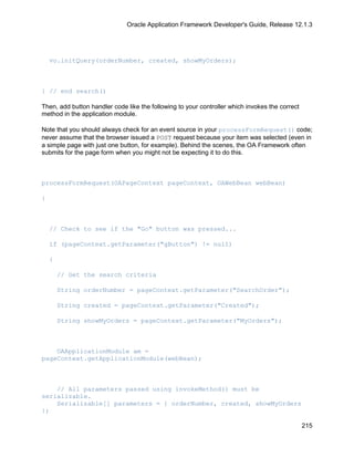 Oracle Application Framework Developer's Guide, Release 12.1.3




    vo.initQuery(orderNumber, created, showMyOrders);



} // end search()

Then, add button handler code like the following to your controller which invokes the correct
method in the application module.

Note that you should always check for an event source in your processFormRequest() code;
never assume that the browser issued a POST request because your item was selected (even in
a simple page with just one button, for example). Behind the scenes, the OA Framework often
submits for the page form when you might not be expecting it to do this.



processFormRequest(OAPageContext pageContext, OAWebBean webBean)

{



    // Check to see if the "Go" button was pressed...

    if (pageContext.getParameter("gButton") != null)

    {

        // Get the search criteria

        String orderNumber = pageContext.getParameter("SearchOrder");

        String created = pageContext.getParameter("Created");

        String showMyOrders = pageContext.getParameter("MyOrders");



    OAApplicationModule am =
pageContext.getApplicationModule(webBean);



    // All parameters passed using invokeMethod() must be
serializable.
    Serializable[] parameters = { orderNumber, created, showMyOrders
};

                                                                                                215
 