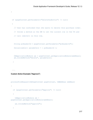 Oracle Application Framework Developer's Guide, Release 12.1.3


{



 if (pageContext.getParameter("DeleteYesButton") != null)

 {

     // User has confirmed that she wants to delete this purchase order.

     // Invoke a method on the AM to set the current row in the VO and

     // call remove() on this row.



     String poHeaderId = pageContext.getParameter("poHeaderId");

     Serializable[] parameters = { poHeaderId };



     OAApplicationModule am = pageContext.getApplicationModule(webBean);
     am.invokeMethod("delete", parameters);

    }



 ...

Custom Action Example ("Approve")



processFormRequest(OAPageContext pageContext, OAWebBean webBean)

{

    if (pageContext.getParameter("Approve") != null)

    {

    OAApplicationModule am =
pageContext.getApplicationModule(webBean);

        am.invokeMethod("approve");

    }

                                                                                    217
 