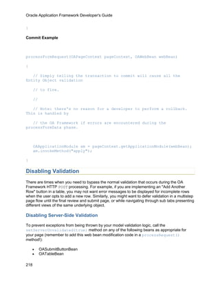Oracle Application Framework Developer's Guide


}

Commit Example



processFormRequest(OAPageContext pageContext, OAWebBean webBean)

{

   // Simply telling the transaction to commit will cause all the
Entity Object validation

      // to fire.

      //

   // Note: there's no reason for a developer to perform a rollback.
This is handled by

   // the OA Framework if errors are encountered during the
processFormData phase.



      OAApplicationModule am = pageContext.getApplicationModule(webBean);
      am.invokeMethod("apply");

}

Disabling Validation
There are times when you need to bypass the normal validation that occurs during the OA
Framework HTTP POST processing. For example, if you are implementing an "Add Another
Row" button in a table, you may not want error messages to be displayed for incomplete rows
when the user opts to add a new row. Similarly, you might want to defer validation in a multistep
page flow until the final review and submit page, or while navigating through sub tabs presenting
different views of the same underlying object.

Disabling Server-Side Validation

To prevent exceptions from being thrown by your model validation logic, call the
setServerUnvalidated(true) method on any of the following beans as appropriate for
your page (remember to add this web bean modification code in a processRequest()
method!):

    •      OASubmitButtonBean
    •      OATableBean

218
 