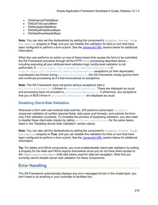 Oracle Application Framework Developer's Guide, Release 12.1.3


   •   OAAdvancedTableBean
   •   OASubTabLayoutBean
   •   OANavigationBarBean
   •   OADefaultHideShowBean
   •   OAHideShowHeaderBean

Note: You can also set this declaratively by setting the component's Disable Server Side
Validation property to True, and you can disable this validation for links or icon that have
been configured to perform a form submit. See the Javascript URL section below for additional
information.

When the user performs an action on one of these beans that causes the form to be submitted,
the OA Framework proceeds through all the HTTP POST processing described above --
including executing all your attribute-level validation logic (entity-level validation is not
performed). If oracle.apps.fnd.framework.OARowValException or
oracle.apps.fnd.framework.OAAttrValException exceptions (or their deprecated
suprclasses) are thrown during processFormData(), the OA Framework simply ignores them
and continues processing as if it had encountered no exceptions.

Note: The OA Framework does not ignore serious exceptions (like a
NullPointerException) thrown in processFormData(). These are displayed as usual,
and processing does not proceed to processFormRequest(). Furthermore, any exceptions
that you or BC4J throw in processFormRequest() are displayed as usual.

Disabling Client-Side Validation

Whenever a form with user-entered data submits, UIX performs some basic onSubmit
Javascript validation (it verifies required fields, data types and formats), and submits the form
only if the validation succeeds. To complete the process of bypassing validation, you also need
to disable these client-side checks by calling setUnvalidated(true)for the same beans
listed in the "Disabling Server-Side Validation" section above.

Note: You can also set this declaratively by setting the component's Disable Client Side
Validation property to True, and you can disable this validation for links or icon that have
been configured to perform a form submit. See the Javascript URL section below for additional
information.

Tip: For tables and HGrid components, you must enable/disable client-side validation by setting
a property for the table and HGrid regions themselves since you do not have direct access to
the OANavigationBarBean child web beans used for data set navigation. Note that you
currently cannot disable server-side validation for these components.

Error Handling
The OA Framework automatically displays any error messages thrown in the model layer; you
don't need to do anything in your controller to facilitate this.



                                                                                              219
 