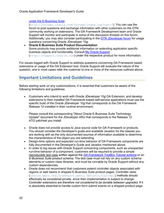 Oracle Application Framework Developer's Guide


         under the E-Business Suite
         (http://forums.oracle.com/forums/index.jsp?cat=3). You can use the
         forum to post questions and exchange information with other customers on the OTN
         community working on extensions. The OA Framework Development team and Oracle
         Support will monitor and participate in some of the discussion threads on this forum.
         Additionally, you may also consider participating in the OTN JDeveloper forum for usage
         questions concerning Oracle JDeveloper 10g.
     •   Oracle E-Business Suite Product Documentation
         Some products may provide additional information on extending application specific
         business objects and functionality. Consult My Oracle Support
         (http://support.oracle.com) under the respective product for more information.

For issues logged with Oracle Support to address questions concerning OA Framework based
extensions or usage of the OA Extension tool, Oracle Support will evaluate the nature of the
question, and in most cases refer the customer to one or more of the resources outlined above.

Important Limitations and Guidelines
Before starting work on any customizations, it is essential that customers be aware of the
following limitations and guidelines:

     •   Customers who intend to work with Oracle JDeveloper 10g OA Extension, and develop
         extensions to their installed OA Framework-based self-service applications must use the
         specific build of the Oracle JDeveloper 10g that corresponds to the OA Framework
         Release 12 installed in their runtime environment.

         Please consult the corresponding "About Oracle E-Business Suite Technology
         Update" document for the JDeveloper ARU that corresponds to the Release 12
         ATG patchset you install.

     •   Oracle does not provide access to Java source code for OA Framework or products.
         You should consider the Developer's guide and available Javadoc for the classes you
         are working with as the only documented sources of information available to determine
         the characteristics of the object you are extending.
     •   Design-time options and expected run-time behavior of OA Framework components are
         fully documented in the Developer's Guide and Javadoc mentioned above.
     •   In order to log issues with Oracle Support concerning components, such as unexpected
         run-time behavior of a component, customers will be required to provide a simple
         reproducible test case written against the OA Framework ToolBox Tutorial schema or an
         E-Business Suite product schema. The test case must not rely on any custom schema
         elements or custom class libraries, and must be runnable by Oracle Support without any
         custom dependencies.
     •   Oracle does not recommend that customers extend controller objects associated with
         regions or web beans in shipped E-Business Suite product pages. Controller class
         (oracle.apps.fnd.framework.webui.OAControllerImpl) methods should
         effectively be considered private, since their implementation is subject to change.
         Controller extensions are therefore not considered to be durable between upgrades. If it
         is absolutely essential to handle custom form submit events on a shipped product page,



22
 