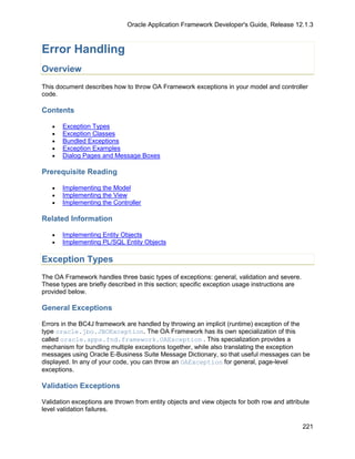 Oracle Application Framework Developer's Guide, Release 12.1.3



Error Handling
Overview
This document describes how to throw OA Framework exceptions in your model and controller
code.

Contents

   •   Exception Types
   •   Exception Classes
   •   Bundled Exceptions
   •   Exception Examples
   •   Dialog Pages and Message Boxes

Prerequisite Reading

   •   Implementing the Model
   •   Implementing the View
   •   Implementing the Controller

Related Information

   •   Implementing Entity Objects
   •   Implementing PL/SQL Entity Objects

Exception Types
The OA Framework handles three basic types of exceptions: general, validation and severe.
These types are briefly described in this section; specific exception usage instructions are
provided below.

General Exceptions

Errors in the BC4J framework are handled by throwing an implicit (runtime) exception of the
type oracle.jbo.JBOException. The OA Framework has its own specialization of this
called oracle.apps.fnd.framework.OAException . This specialization provides a
mechanism for bundling multiple exceptions together, while also translating the exception
messages using Oracle E-Business Suite Message Dictionary, so that useful messages can be
displayed. In any of your code, you can throw an OAException for general, page-level
exceptions.

Validation Exceptions

Validation exceptions are thrown from entity objects and view objects for both row and attribute
level validation failures.

                                                                                               221
 