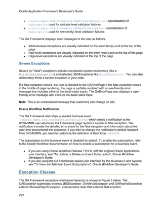Oracle Application Framework Developer's Guide


   •   oracle.apps.fnd.framework.OAAttrValException - specialization of
       OAException used for attribute level validation failures
   •   oracle.apps.fnd.framework.OARowValException - specialization of
       OAException used for row (entity) level validation failures

The OA Framework displays error messages to the user as follows:

   •   Attribute-level exceptions are visually indicated on the error item(s) and at the top of the
       page
   •   Row-level exceptions are visually indicated on the error row(s) and at the top of the page
   •   Page-level exceptions are visually indicated at the top of the page

Severe Exceptions

Severe (or "fatal") exceptions include unexpected system-level errors (like a
NullPointerException) and selected JBOExceptions like NoDefException. You can also
deliberately throw a severe exception in your code.

If a fatal exception occurs, the user is directed to the OAErrorPage (f the fatal exception occurs
in the middle of page rendering, the page is partially rendered with a user-friendly error
message that includes a link to the detail stack trace). The OAErrorPage also displays a user-
friendly error message with a link to the detail stack trace.

Note: This is an untranslated message that customers can change on site.

Oracle Workflow Notification

The OA Framework also ships a seeded business event
(oracle.apps.fnd.framework.OAFatalError)which sends a notification to the
SYSADMIN user whenever OA Framework page reports a severe or fatal exception. The
notification includes the detailed error stack for the fatal exception and information about the
user who encountered the exception. If you wish to change the notification's default recipient
from SYSADMIN, you need to customize the definition of Item Type OAERROR.

The subscription to this business event is disabled by default. To enable the subscription, refer
to the Oracle Workflow documentation on how to enable a subscription for a business event.

   •   If you are using Oracle Workflow Release 11i/2.6, with the original Oracle Applications
       user interface, see "To Update or Delete an Event Subscription", Oracle Workflow
       Developer's Guide.
   •   If you are using the OA Framework-based user interface for the Business Event System,
       see "To View and Maintain Event Subscriptions", Oracle Workflow Developer's Guide.

Exception Classes
The OA Framework exception inheritance hierarchy is shown in Figure 1 below. The
OAException superclass extends JBOException. OAAttrValException and OARowValException
extend OAViewObjectException, a deprecated class that extends OAException.

222
 