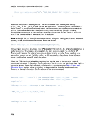 Oracle Application Framework Developer's Guide


      throw new OAException("AK", "FWK_TBX_OBJECT_NOT_FOUND", tokens);

 }



Note that we created a message in the Oracle E-Business Suite Message Dictionary
(FWK_TBX_OBJECT_NOT_FOUND) in the AK application. The message was defined with a
token (OBJECT_NAME) that we replace with the name of the UI component that we expected
to find. The OA Framework will use this information to automatically display a properly
translated error message at the top of the page (if you instantiate an OAException, and don't
specify the message type, it always renders as an error).

Note: Although it is not an explicit coding standard, it is good coding practice and beneficial
to wrap an exception rather than create a new exception:

throw OAException.wrapperException(myException);

Wrapping an exception creates a new OAException that includes the original exception as a
detail exception. By wrapping an exception, the core exception gets reported and OA
Framework inspects the original exception to determine its severity. If you create a new
exception, you do not get that information, and the exception stack trace stops with your
code, resulting in a bug with less information.

Since the OAException is a flexible object that can also be used to display other types of
messages to the user (Information, Confirmation and Warning), you can also instantiate it with a
message type as shown for the following Confirmation example (see the Dialog Pages and
Message Boxes section below for pointers to documents that describe how to use these
features to display Information, Confirmation and Warning messages).



MessageToken[] tokens = { new MessageToken("SUPPLIER_NAME", name),
                          new MessageToken("SUPPLIER_NUMBER",
supplierId) };

OAException confirmMessage = new OAException("AK",


"FWK_TBX_T_SUPPLIER_CREATE_CONF",

                                                              tokens,


OAException.CONFIRMATION,

                                                              null);




224
 
