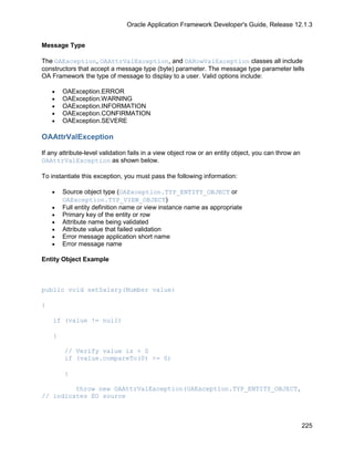 Oracle Application Framework Developer's Guide, Release 12.1.3


Message Type

The OAException, OAAttrValException, and OARowValException classes all include
constructors that accept a message type (byte) parameter. The message type parameter tells
OA Framework the type of message to display to a user. Valid options include:

    •   OAException.ERROR
    •   OAException.WARNING
    •   OAException.INFORMATION
    •   OAException.CONFIRMATION
    •   OAException.SEVERE

OAAttrValException

If any attribute-level validation fails in a view object row or an entity object, you can throw an
OAAttrValException as shown below.

To instantiate this exception, you must pass the following information:

    •   Source object type (OAException.TYP_ENTITY_OBJECT or
        OAException.TYP_VIEW_OBJECT)
    •   Full entity definition name or view instance name as appropriate
    •   Primary key of the entity or row
    •   Attribute name being validated
    •   Attribute value that failed validation
    •   Error message application short name
    •   Error message name

Entity Object Example



public void setSalary(Number value)

{

    if (value != null)

    {

        // Verify value is > 0
        if (value.compareTo(0) <= 0)

        {

         throw new OAAttrValException(OAException.TYP_ENTITY_OBJECT,
// indicates EO source



                                                                                                     225
 