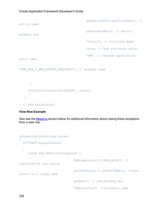 Oracle Application Framework Developer's Guide


                                                   getEntityDef().getFullName(), //
entity name

                                                   getPrimaryKey(), // entity
primary key

                                                   "Salary", // attribute Name

                                                   value, // bad attribute value

                                                   "AK", // nessage application
short name


"FWK_TBX_T_EMP_SALARY_REQUIRED"); // message name



          }

          setAttributeInternal(SALARY, value);

      }

} // end setSalary()

View Row Example

Also see the Mapping section below for additional information about raising these exceptions
from a view row.



setDescription(String value)
{
  if("XXX".equals(value)

  {
          throw new OAAttrValException (

                                         OAException.TYP_VIEW_OBJECT, //
indicates VO row source

                                         getViewObject().getFullName(), //View
Object full usage name

                                         getKey(), // row primary key

                                         "Description", //attribute name

226
 