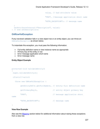Oracle Application Framework Developer's Guide, Release 12.1.3


                                            value, // bad attribute value

                                            "FND", //message application short name

                                            "ATTR_EXCEPTION"); // message name

  }
  setAttributeInternal("Description", value);
} // end setDescription()

OARowValException

If any row-level validation fails in a view object row or an entity object, you can throw an
OARowValException as shown below.

To instantiate this exception, you must pass the following information:

    •   Full entity definition name or view instance name as appropriate
    •   Primary key of the entity or row
    •   Error message application short name
    •   Error message name

Entity Object Example



protected void validateEntity()
{
 super.validateEntity();

 if(attr1!=attr2)

    throw new OARowValException (

           getEntityDef().getFullName(), // entity full definition name

           getPrimaryKey(),                           // entity object primary key

           "FND",                                     // message application short
name

           "ATTR_EXCEPTION");                         // message name

}

View Row Example

Also see the Mapping section below for additional information about raising these exceptions
from a view row.

                                                                                               227
 