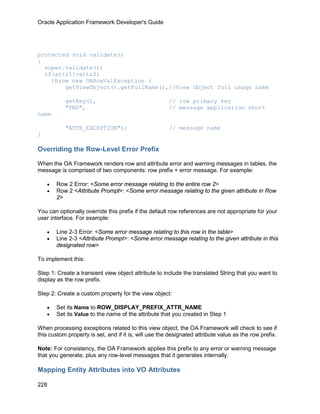 Oracle Application Framework Developer's Guide




protected void validate()
{
  super.validate();
  if(attr1!=attr2)
    throw new OARowValException (
        getViewObject().getFullName(),//View Object full usage name

           getKey(),                                   // row primary key
           "FND",                                      // message application short
name

           "ATTR_EXCEPTION");                          // message name
}

Overriding the Row-Level Error Prefix

When the OA Framework renders row and attribute error and warning messages in tables, the
message is comprised of two components: row prefix + error message. For example:

    •   Row 2 Error: <Some error message relating to the entire row 2>
    •   Row 2 <Attribute Prompt>: <Some error message relating to the given attribute in Row
        2>

You can optionally override this prefix if the default row references are not appropriate for your
user interface. For example:

    •   Line 2-3 Error: <Some error message relating to this row in the table>
    •   Line 2-3 <Attribute Prompt>: <Some error message relating to the given attribute in this
        designated row>

To implement this:

Step 1: Create a transient view object attribute to include the translated String that you want to
display as the row prefix.

Step 2: Create a custom property for the view object:

    •   Set its Name to ROW_DISPLAY_PREFIX_ATTR_NAME
    •   Set its Value to the name of the attribute that you created in Step 1

When processing exceptions related to this view object, the OA Framework will check to see if
this custom property is set, and if it is, will use the designated attribute value as the row prefix.

Note: For consistency, the OA Framework applies this prefix to any error or warning message
that you generate, plus any row-level messages that it generates internally.

Mapping Entity Attributes into VO Attributes

228
 