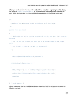 Oracle Application Framework Developer's Guide, Release 12.1.3


When you create custom view row methods that throw exceptions originating in entity object,
you must call doEntityToVOMapping on the exception to create a mapping between the
entity object attributes and the view object attributes as shown in the following example:



/**

 * Approves the purchase order associated with this row.

 */

public void approve()

{

  // Whenever you write custom methods on the VO Row that call custom
methods

  // on the Entity Object you need to do a manual mapping as shown
below

    // to correctly handle the entity exceptions.

    try

    {

        getPurchaseOrderHeaderEO().approve();

    }

    catch(OARowValException e)

    {

        OAViewObject[] vos = {(OAViewObject)getViewObject()};

        e.doEntityToVOMapping(getApplicationModule(), vos);

        throw e;

    }

} // end approve()

Behind the scenes, the OA Framework calls this method for you for exceptions thrown in the
following methods:


                                                                                             229
 