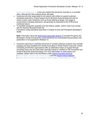 Oracle Application Framework Developer's Guide, Release 12.1.3


    processFormRequest() is the only method that should be overriden in a controller
    class, although the risks outlined above still apply.
•   Customers are fully responsible for all custom code written to support customer-
    developed extensions. Oracle Support and E-Business Suite development will not
    review custom code. Questions such as those relating to design, and usage of
    components to develop extensions, will generally be redirected to the OTN forums
    mentioned above.
•   To facilitate transparent upgrades and new feature uptake, custom code must comply
    with the Oracle E-Business Suite OA
    Framework coding standards described in Chapter 8 of the OA Framework Developer's
    Guide.

    Note: Information about the forthcoming passivation feature is provided throughout the
    Developer's Guide (including the coding standards) for preview/planning purposes only;
    passivation is not supported in Release 12.

•   Customers planning to undertake advanced or complex extension projects may consider
    engaging services available from Oracle Consulting or Oracle Partner resources. Oracle
    Consulting and Partner organizations offer an alternative means of support through
    consulting resources who have been specially trained or certified on OA Framework and
    Oracle E-Business Suite technology. For more information on what options are
    available, please refer to the information under Oracle Consulting Services
    (http://www.oracle.com/consulting) and the Oracle Partner Network
    (http://www.oracle.com/webapps/opus/pages/SimpleSearch.jsp).




                                                                                        23
 