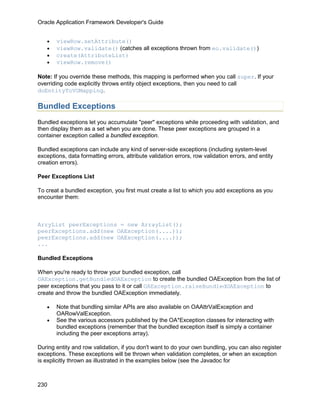 Oracle Application Framework Developer's Guide


   •   viewRow.setAttribute()
   •   viewRow.validate() (catches all exceptions thrown from eo.validate())
   •   create(AttributeList)
   •   viewRow.remove()

Note: If you override these methods, this mapping is performed when you call super. If your
overriding code explicitly throws entity object exceptions, then you need to call
doEntityToVOMapping.

Bundled Exceptions
Bundled exceptions let you accumulate "peer" exceptions while proceeding with validation, and
then display them as a set when you are done. These peer exceptions are grouped in a
container exception called a bundled exception.

Bundled exceptions can include any kind of server-side exceptions (including system-level
exceptions, data formatting errors, attribute validation errors, row validation errors, and entity
creation errors).

Peer Exceptions List

To creat a bundled exception, you first must create a list to which you add exceptions as you
encounter them:



ArryList peerExceptions = new ArrayList();
peerExceptions.add(new OAException(....));
peerExceptions.add(new OAException(....));
...

Bundled Exceptions

When you're ready to throw your bundled exception, call
OAException.getBundledOAException to create the bundled OAException from the list of
peer exceptions that you pass to it or call OAException.raiseBundledOAException to
create and throw the bundled OAException immediately.

   •   Note that bundling similar APIs are also available on OAAttrValException and
       OARowValException.
   •   See the various accessors published by the OA*Exception classes for interacting with
       bundled exceptions (remember that the bundled exception itself is simply a container
       including the peer exceptions array).

During entity and row validation, if you don't want to do your own bundling, you can also register
exceptions. These exceptions will be thrown when validation completes, or when an exception
is explicitly thrown as illustrated in the examples below (see the Javadoc for



230
 