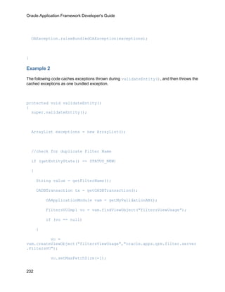 Oracle Application Framework Developer's Guide




    OAException.raiseBundledOAException(exceptions);



}

Example 2

The following code caches exceptions thrown during validateEntity(), and then throws the
cached exceptions as one bundled exception.



protected void validateEntity()
{
  super.validateEntity();



    ArrayList exceptions = new ArrayList();



    //check for duplicate Filter Name

    if (getEntityState() == STATUS_NEW)

    {

        String value = getFilterName();

        OADBTransaction tx = getOADBTransaction();

            OAApplicationModule vam = getMyValidationAM();

            FiltersVOImpl vo = vam.findViewObject("filtersViewUsage");

            if (vo == null)

        {

          vo =
vam.createViewObject("filtersViewUsage","oracle.apps.qrm.filter.server
.FiltersVO");

              vo.setMaxFetchSize(-1);


232
 