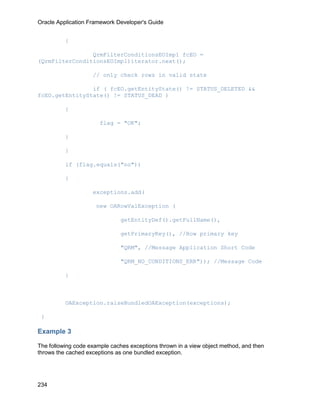 Oracle Application Framework Developer's Guide


          {

                QrmFilterConditionsEOImpl fcEO =
(QrmFilterConditionsEOImpl)iterator.next();

                    // only check rows in valid state

                if ( fcEO.getEntityState() != STATUS_DELETED &&
fcEO.getEntityState() != STATUS_DEAD )

          {

                       flag = "OK";

          }

          }

          if (flag.equals("no"))

          {

                    exceptions.add(

                      new OARowValException (

                               getEntityDef().getFullName(),

                               getPrimaryKey(), //Row primary key

                               "QRM", //Message Application Short Code

                               "QRM_NO_CONDITIONS_ERR")); //Message Code

          }



          OAException.raiseBundledOAException(exceptions);

 }

Example 3

The following code example caches exceptions thrown in a view object method, and then
throws the cached exceptions as one bundled exception.




234
 