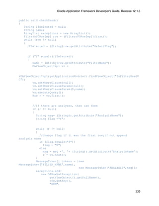 Oracle Application Framework Developer's Guide, Release 12.1.3


public void checkUsed()
{
   String ifSelected = null;
   String name;
   ArrayList exceptions = new ArrayList();
   FiltersVORowImpl row = (FiltersVORowImpl)first();
   while (row != null)
   {
     ifSelected = (String)row.getAttribute("SelectFlag");


    if ("Y".equals(ifSelected))
    {
       name = (String)row.getAttribute("FilterName");
       OAViewObjectImpl vo =


(OAViewObjectImpl)getApplicationModule().findViewObject("IsFilterUsedV
O");
        vo.setWhereClause(null);
        vo.setWhereClauseParams(null);
        vo.setWhereClauseParam(0,name);
        vo.executeQuery();
        Row r = vo.first();


       //if there are analyses, then use them
       if (r != null)
       {
         String msg= (String)r.getAttribute("AnalysisName");
         String flag ="f";


          while (r != null)
          {
            //change flag if it was the first row,if not append
analysis name
            if (flag.equals("f"))
              flag = "N";
            else
              msg = msg +", "+ (String)r.getAttribute("AnalysisName");
              r = vo.next();
          }
          MessageToken[] tokens = {new
MessageToken("FILTER_NAME",name),
                                   new MessageToken("ANALYSIS",msg)};
          exceptions.add(
             new OARowValException(
                  getViewObject().getFullName(),
                  row.getKey(),
                  "QRM",

                                                                                235
 