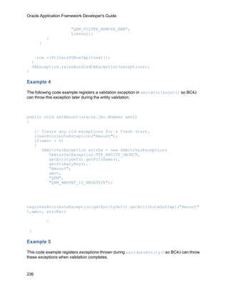 Oracle Application Framework Developer's Guide


                      "QRM_FILTER_REMOVE_ERR",
                      tokens));
           }
       }


      row =(FiltersVORowImpl)next();
    }
    OAException.raiseBundledOAException(exceptions);
}

Example 4

The following code example registers a validation exception in set<Attribute>() so BC4J
can throw this exception later during the entity validation.



public void setAmount(oracle.jbo.Number amnt)
{

      // Clears any old exceptions for a fresh start.
      clearAttributeException("Amount");
      if(amnt < 0)
      {
         OAAttrValException attrEx = new OAAttrValException(
            OAAttrValException.TYP_ENTITY_OBJECT,
            getEntityDef().getFullName(),
            getPrimaryKey(),
            "Amount",
            amnt,
            "QRM",
            "QRM_AMOUNT_IS_NEGATIVE");




registerAttributeException(getEntityDef().getAttributeDefImpl("Amount"
),amnt, attrEx);

           }

 }

Example 5

This code example registers exceptions thrown during validateEntity()so BC4J can throw
these exceptions when validation completes.



236
 
