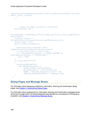 Oracle Application Framework Developer's Guide



registerAttributeException(getEntityDef().getAttributeDefImpl("FilterN
ame"), value, attrEx);
      }
    }



          //check for empty filters(no conditions)
      EntityDefImpl def =


EntityDefImpl.findDefObject("oracle.apps.qrm.filter.server.QrmFilterCo
nditionsEO");
    Iterator iterator =
def.getAllEntityInstancesIterator(getDBTransaction());
    String flag = "no";
    while (iterator.hasNext())
    {
      QrmFilterConditionsEOImpl fcEO =
(QrmFilterConditionsEOImpl)iterator.next();
      // only check rows in valid state
      if ( fcEO.getEntityState() != STATUS_DELETED &&
fcEO.getEntityState() != STATUS_DEAD )
       flag = "OK";
    }
    if (flag.equals("no"))
    {
      registerRowException(
        new OARowValException (
             getEntityDef().getFullName(),
             getPrimaryKey(), //Row primary key
             "QRM", //Message Application Short Code
             "QRM_NO_CONDITIONS_ERR")); //Message Code
    }
  }

Dialog Pages and Message Boxes
For information about displaying modal Error, Information, Warning and Confirmation dialog
pages, see Chapter 4: Implementing Dialog Pages.

For information about displaying Error, Information, Warning and Confirmation messages boxes
at the top of a page (when not simply displayed automatically as a consequence of throwing an
exception), see Chapter 4: Implementing Message Boxes.




238
 
