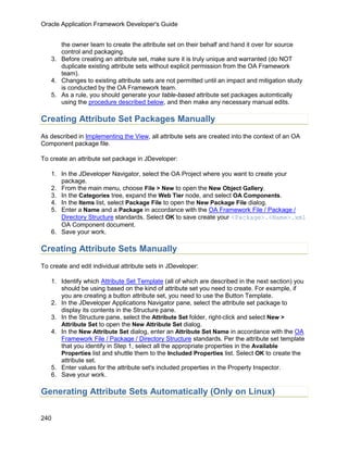 Oracle Application Framework Developer's Guide


      the owner team to create the attribute set on their behalf and hand it over for source
      control and packaging.
   3. Before creating an attribute set, make sure it is truly unique and warranted (do NOT
      duplicate existing attribute sets without explicit permission from the OA Framework
      team).
   4. Changes to existing attribute sets are not permitted until an impact and mitigation study
      is conducted by the OA Framework team.
   5. As a rule, you should generate your table-based attribute set packages automtically
      using the procedure described below, and then make any necessary manual edits.

Creating Attribute Set Packages Manually
As described in Implementing the View, all attribute sets are created into the context of an OA
Component package file.

To create an attribute set package in JDeveloper:

   1. In the JDeveloper Navigator, select the OA Project where you want to create your
      package.
   2. From the main menu, choose File > New to open the New Object Gallery.
   3. In the Categories tree, expand the Web Tier node, and select OA Components.
   4. In the Items list, select Package File to open the New Package File dialog.
   5. Enter a Name and a Package in accordance with the OA Framework File / Package /
      Directory Structure standards. Select OK to save create your <Package>.<Name>.xml
      OA Component document.
   6. Save your work.

Creating Attribute Sets Manually
To create and edit individual attribute sets in JDeveloper:

   1. Identify which Attribute Set Template (all of which are described in the next section) you
      should be using based on the kind of attribute set you need to create. For example, if
      you are creating a button attribute set, you need to use the Button Template.
   2. In the JDeveloper Applications Navigator pane, select the attribute set package to
      display its contents in the Structure pane.
   3. In the Structure pane, select the Attribute Set folder, right-click and select New >
      Attribute Set to open the New Attribute Set dialog.
   4. In the New Attribute Set dialog, enter an Attribute Set Name in accordance with the OA
      Framework File / Package / Directory Structure standards. Per the attribute set template
      that you identify in Step 1, select all the appropriate properties in the Available
      Properties list and shuttle them to the Included Properties list. Select OK to create the
      attribute set.
   5. Enter values for the attribute set's included properties in the Property Inspector.
   6. Save your work.

Generating Attribute Sets Automatically (Only on Linux)

240
 