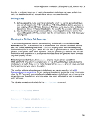 Oracle Application Framework Developer's Guide, Release 12.1.3


In order to facilitate the process of creating table-related attribute set packages and attribute
sets, you should automatically generate these using a command-line utility.

Prerequisites

   1. Before proceeding, make sure that any tables for which you want to generate attribute
      sets are fully described in FND_TABLES and FND_COLUMNS (to do this, you need to
      load properly defined XDF table definitions). The table name, column name and column
      descriptions defined in these entities become the basis for the generated attribute sets.
   2. You should check out any preexisting attribute set packages from source control that
      you want to update with the generator. Note the physical location of the XML files in your
      working area.

Running the Attribute Set Generator

To automatically generate new and updated existing attribute sets, run the Attribute Set
Generator from the Linux command line as shown below. This utility will create new attribute
sets, and update preexisting attribute set Comments property values with the corresponding
column descriptions in FND_COLUMNS. You can elect to generate attribute sets for an entire
product, or for specific tables within a product. Once you generate your attribute sets, you can
maintain all other properties in JDeveloper as described above (the generator never overrides
any other property values).

Note: For persistent attributes, the Comments property value is always copied from
FND_COLUMNS (the column description value in FND_COLUMNS should be treated as the
single source of truth). If you need to make changes to the Comments property value, you need
to change the underlying column description.

The resulting attribute set packages and attribute sets are named according to the OA
Framework naming conventions. Correct naming and packaging is essential for service creation
since the OA Framework automatically detects table.column attribute sets using these naming
conventions, and defaults them when you create view object attributes that map to persistent
entity attributes.

The following shows the online help for the attributesets command:



****** attributesets ******



Creates or Updates attribute set files



Parameter(s) passed to attributesets:

    1 = Username to database

                                                                                                    241
 