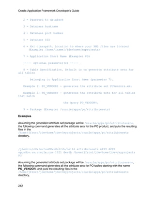 Oracle Application Framework Developer's Guide


      2 = Password to database

      3 = Database hostname

      4 = Database port number

      5 = Database SID

      6 = Xml classpath. Location to where your XML files are located
         (Example: /home/[name]/jdevhome/myprojects)

      7 = Application Short Name (Example: PO)

      ----- optional parameter(s) -----

   8 = Table Specification. Default is to generate attribute sets for
all tables

          belonging to Application Short Name (parameter 7).

      Example 1) PO_VENDORS - generates the attribute set PoVendors.xml

   Example 2) PO_VENDOR% - generates the attribute sets for all tables
that match

                                     the query PO_VENDOR%.

      9 = Package (Example: /oracle/apps/po/attributesets)

Examples

Assuming the generated attribute set package will be /oracle/apps/po/attributesets,
the following command generates all the attribute sets for the PO product, and puts the resulting
files in the
/home/jfrost/jdevhome/jdev/myprojects/oracle/apps/po/attriubtesets
directory.



/jdevbin/<SelectedJDevBuild>/build attributesets APPS APPS
appsdbs.us.oracle.com 1521 devdb /home/jfrost/jdevhome/jdev/myprojects
PO

Assuming the generated attribute set package will be /oracle/apps/po/attributesets,
the following command generates all the attribute sets for PO tables starting with the name
PO_VENDOR, and puts the resulting files in the
/home/jfrost/jdevhome/jdev/myprojects/oracle/apps/po/attriubtesets
directory.


242
 