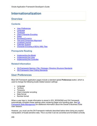 Oracle Application Framework Developer's Guide



Internationalization
Overview

Contents

   •   User Preferences
   •   Language
   •   Timezone
   •   Client Character Encoding
   •   Dates
   •   Numbers/Currency
   •   Text and Component Alignment
   •   Localized Layouts
   •   Calendar Support
   •   Character Encoding of BC4J XML Files

Prerequisite Reading

   •   Implementing the Model
   •   Implementing the View
   •   Implementing the Controller

Related Information

   •   OA Framework Naming / File / Package / Directory Structure Standards
   •   OA Framework View Coding Standards

User Preferences
Most OA Framework application pages include a standard global Preferences button, which is
used to change the following locale-related session settings:

   •   Language
   •   Territory
   •   Timezone
   •   Client character encoding
   •   Date format
   •   Number format

When a user logs in, locale information is stored in ICX_SESSIONS and OA Framework
automatically considers these settings when rendering pages and handling data. See OA
Framework State Management for additional information about the Oracle E-Business Suite
User Session.

However, you must use the OA Framework methods described below when doing any explicit
manipulation of locale-sensitive data. This is so that it can be converted and formatted correctly

246
 