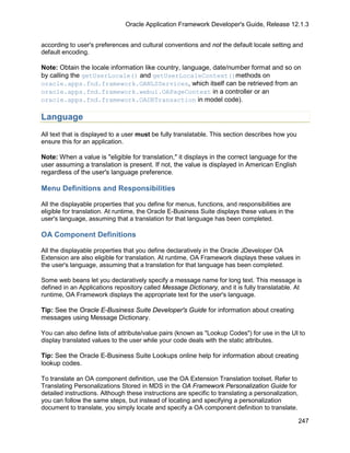 Oracle Application Framework Developer's Guide, Release 12.1.3


according to user's preferences and cultural conventions and not the default locale setting and
default encoding.

Note: Obtain the locale information like country, language, date/number format and so on
by calling the getUserLocale() and getUserLocaleContext()methods on
oracle.apps.fnd.framework.OANLSServices, which itself can be retrieved from an
oracle.apps.fnd.framework.webui.OAPageContext in a controller or an
oracle.apps.fnd.framework.OADBTransaction in model code).

Language
All text that is displayed to a user must be fully translatable. This section describes how you
ensure this for an application.

Note: When a value is "eligible for translation," it displays in the correct language for the
user assuming a translation is present. If not, the value is displayed in American English
regardless of the user's language preference.

Menu Definitions and Responsibilities

All the displayable properties that you define for menus, functions, and responsibilities are
eligible for translation. At runtime, the Oracle E-Business Suite displays these values in the
user's language, assuming that a translation for that language has been completed.

OA Component Definitions

All the displayable properties that you define declaratively in the Oracle JDeveloper OA
Extension are also eligible for translation. At runtime, OA Framework displays these values in
the user's language, assuming that a translation for that language has been completed.

Some web beans let you declaratively specify a message name for long text. This message is
defined in an Applications repository called Message Dictionary, and it is fully translatable. At
runtime, OA Framework displays the appropriate text for the user's language.

Tip: See the Oracle E-Business Suite Developer's Guide for information about creating
messages using Message Dictionary.

You can also define lists of attribute/value pairs (known as "Lookup Codes") for use in the UI to
display translated values to the user while your code deals with the static attributes.

Tip: See the Oracle E-Business Suite Lookups online help for information about creating
lookup codes.

To translate an OA component definition, use the OA Extension Translation toolset. Refer to
Translating Personalizations Stored in MDS in the OA Framework Personalization Guide for
detailed instructions. Although these instructions are specific to translating a personalization,
you can follow the same steps, but instead of locating and specifying a personalization
document to translate, you simply locate and specify a OA component definition to translate.

                                                                                                    247
 