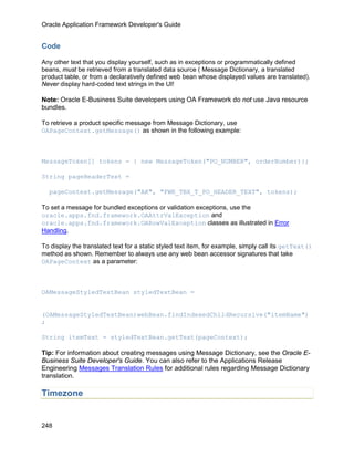 Oracle Application Framework Developer's Guide


Code

Any other text that you display yourself, such as in exceptions or programmatically defined
beans, must be retrieved from a translated data source ( Message Dictionary, a translated
product table, or from a declaratively defined web bean whose displayed values are translated).
Never display hard-coded text strings in the UI!

Note: Oracle E-Business Suite developers using OA Framework do not use Java resource
bundles.

To retrieve a product specific message from Message Dictionary, use
OAPageContext.getMessage() as shown in the following example:



MessageToken[] tokens = { new MessageToken("PO_NUMBER", orderNumber)};

String pageHeaderText =

  pageContext.getMessage("AK", "FWK_TBX_T_PO_HEADER_TEXT", tokens);

To set a message for bundled exceptions or validation exceptions, use the
oracle.apps.fnd.framework.OAAttrValException and
oracle.apps.fnd.framework.OARowValException classes as illustrated in Error
Handling.

To display the translated text for a static styled text item, for example, simply call its getText()
method as shown. Remember to always use any web bean accessor signatures that take
OAPageContext as a parameter:



OAMessageStyledTextBean styledTextBean =


(OAMessageStyledTextBean)webBean.findIndexedChildRecursive("itemName")
;

String itemText = styledTextBean.getText(pageContext);

Tip: For information about creating messages using Message Dictionary, see the Oracle E-
Business Suite Developer's Guide. You can also refer to the Applications Release
Engineering Messages Translation Rules for additional rules regarding Message Dictionary
translation.

Timezone


248
 