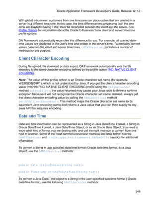 Oracle Application Framework Developer's Guide, Release 12.1.3


With global e-business, customers from one timezone can place orders that are created in a
server in a different timezone. In this case, the time difference (encompassing both the time
zone and Daylight Saving Time) must be reconciled between the client and the server. See
Profile Options for information about the Oracle E-Business Suite client and server timezone
profile options.

OA Framework automatically reconciles this difference for you. For example, all queried date-
time values are displayed in the user's time and written in the server's time. To manually convert
values based on the client and server timezones, OALNSServices publishes a number of
methods for this purpose.

Client Character Encoding
During file upload, file download or data export, OA Framework automatically sets the file
encoding to the client character encoding defined by the profile option FND: NATIVE CLIENT
ENCODING.

Note: The value of this profile option is an Oracle character set name (for example
WE8ISO8859P1), which is not understood by Java. If you get the client character encoding
value from the FND: NATIVE CLIENT ENCODING profile using the OAPageContext
method getProfile(), the value returned may cause your Java code to throw a runtime
exception because it will not recognize the Oracle character set name. Instead, always get
the client character encoding value by calling the OANLSServices method
getJAVAClientEncoding(). This method maps the Oracle character set name to its
equivalent Java encoding name and returns a Java value that you can then supply to any
Java API that requires encoding.

Date and Time
Date and time information can be represented as a String in Java Date/Time Format, a String in
Oracle Date/Time Format, a Java Date/Time Object, or as an Oracle Date Object. You need to
know what kind of format you are dealing with, and call the right methods to convert from one
type to another. Some of the most common conversion methods are listed below; see the
OANLSServices and oracle.apps.fnd.framework.OAFwkUtils Javadoc for additional
information.

To convert a String in user specified date/time format (Oracle date/time format) to a Java
Object, use the OANLSServices methods:



public Date stringToDate(String text);

public Timestamp stringToDateTime(String text);

To convert a Java Date/Time object to a String in the user specified date/time format ( Oracle
date/time format), use the following OANLSServices methods:


                                                                                                249
 