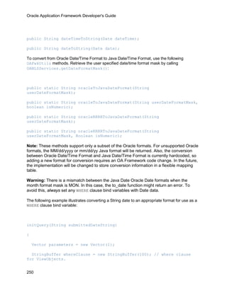 Oracle Application Framework Developer's Guide




public String dateTimeToString(Date dateTime);

public String dateToString(Date date);

To convert from Oracle Date/Time Format to Java Date/Time Format, use the following
OAFwkUtils methods. Retrieve the user specified date/time format mask by calling
OANLSServices.getDateFormatMask():



public static String oracleToJavaDateFormat(String
userDateFormatMask);

public static String oracleToJavaDateFormat(String userDateFormatMask,
boolean isNumeric);

public static String oracleRRRRToJavaDateFormat(String
userDateFormatMask);

public static String oracleRRRRToJavaDateFormat(String
userDateFormatMask, Boolean isNumeric);

Note: These methods support only a subset of the Oracle formats. For unsupported Oracle
formats, the MM/dd/yyyy or mm/dd/yy Java format will be returned. Also, the conversion
between Oracle Date/Time Format and Java Date/Time Format is currently hardcoded, so
adding a new format for conversion requires an OA Framework code change. In the future,
the implementation will be changed to store conversion information in a flexible mapping
table.

Warning: There is a mismatch between the Java Date Oracle Date formats when the
month format mask is MON. In this case, the to_date function might return an error. To
avoid this, always set any WHERE clause bind variables with Date data.

The following example illustrates converting a String date to an appropriate format for use as a
WHERE clause bind variable:



initQuery(String submittedDateString)

{

    Vector parameters = new Vector(1);

  StringBuffer whereClause = new StringBuffer(100); // where clause
for ViewObjects.


250
 