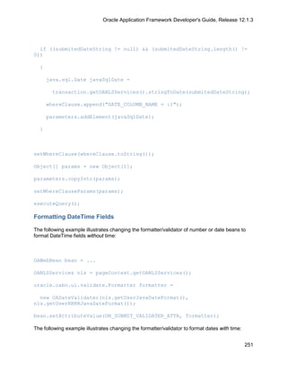 Oracle Application Framework Developer's Guide, Release 12.1.3




  if ((submitedDateString != null) && (submitedDateString.length() !=
0))

  {

      java.sql.Date javaSqlDate =

        transaction.getOANLSServices().stringToDate(submitedDateString);

      whereClause.append("DATE_COLUMN_NAME = :1");

      parameters.addElement(javaSqlDate);

  }



setWhereClause(whereClause.toString());

Object[] params = new Object[1];

parameters.copyInto(params);

setWhereClauseParams(params);

executeQuery();

Formatting DateTime Fields

The following example illustrates changing the formatter/validator of number or date beans to
format DateTime fields without time:



OAWebBean bean = ...

OANLSServices nls = pageContext.getOANLSServices();

oracle.cabo.ui.validate.Formatter formatter =

  new OADateValidater(nls.getUserJavaDateFormat(),
nls.getUserRRRRJavaDateFormat());

bean.setAttributeValue(ON_SUBMIT_VALIDATER_ATTR, formatter);

The following example illustrates changing the formatter/validator to format dates with time:


                                                                                                251
 