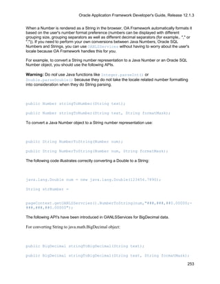 Oracle Application Framework Developer's Guide, Release 12.1.3


When a Number is rendered as a String in the browser, OA Framework automatically formats it
based on the user's number format preference (numbers can be displayed with different
grouping size, grouping separators as well as different decimal separators (for example,. "," or
".")). If you need to perform your own conversions between Java Numbers, Oracle SQL
Numbers and Strings, you can use OANLSServices without having to worry about the user's
locale because OA Framework handles this for you.

For example, to convert a String number representation to a Java Number or an Oracle SQL
Number object, you should use the following APIs.

Warning: Do not use Java functions like Integer.parseInt() or
Double.parseDouble() because they do not take the locale related number formatting
into consideration when they do String parsing.



public Number stringToNumber(String text);

public Number stringToNumber(String text, String formatMask);

To convert a Java Number object to a String number representation use:



public String NumberToString(Number num);

public String NumberToString(Number num, String formatMask);

The following code illustrates correctly converting a Double to a String:



java.lang.Double num = new java.lang.Double(123456.7890);

String strNumber =


pageContext.getOANLSServcies().NumberToString(num,"###,###,##0.00000;-
###,###,##0.00000");

The following API's have been introduced in OANLSServices for BigDecimal data.

For converting String to java.math.BigDecimal object:



public BigDecimal stringToBigDecimal(String text);

public BigDecimal stringToBigDecimal(String text, String formatMask);

                                                                                             253
 