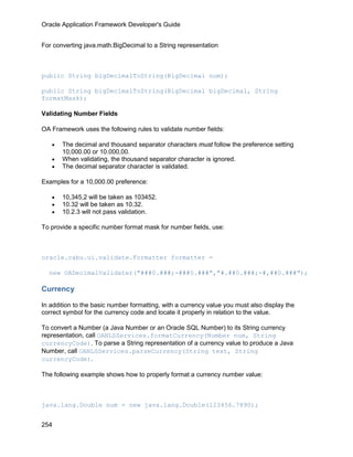 Oracle Application Framework Developer's Guide


For converting java.math.BigDecimal to a String representation



public String bigDecimalToString(BigDecimal num);

public String bigDecimalToString(BigDecimal bigDecimal, String
formatMask);

Validating Number Fields

OA Framework uses the following rules to validate number fields:

   •   The decimal and thousand separator characters must follow the preference setting
       10,000.00 or 10.000,00.
   •   When validating, the thousand separator character is ignored.
   •   The decimal separator character is validated.

Examples for a 10,000.00 preference:

   •   10,345,2 will be taken as 103452.
   •   10.32 will be taken as 10.32.
   •   10.2.3 will not pass validation.

To provide a specific number format mask for number fields, use:



oracle.cabu.ui.validate.Formatter formatter =

  new OADecimalValidater("###0.###;-###0.###","#.##0.###;-#,##0.###");

Currency

In addition to the basic number formatting, with a currency value you must also display the
correct symbol for the currency code and locate it properly in relation to the value.

To convert a Number (a Java Number or an Oracle SQL Number) to its String currency
representation, call OANLSServices.formatCurrency(Number num, String
currencyCode). To parse a String representation of a currency value to produce a Java
Number, call OANLSServices.parseCurrency(String text, String
currencyCode).

The following example shows how to properly format a currency number value:



java.lang.Double num = new java.lang.Double(123456.7890);


254
 