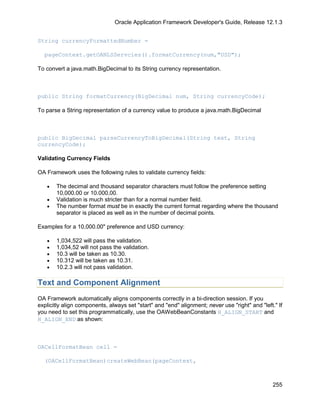 Oracle Application Framework Developer's Guide, Release 12.1.3


String currencyFormattedNumber =

  pageContext.getOANLSServcies().formatCurrency(num,"USD");

To convert a java.math.BigDecimal to its String currency representation.



public String formatCurrency(BigDecimal num, String currencyCode);

To parse a String representation of a currency value to produce a java.math.BigDecimal



public BigDecimal parseCurrencyToBigDecimal(String text, String
currencyCode);

Validating Currency Fields

OA Framework uses the following rules to validate currency fields:

   •   The decimal and thousand separator characters must follow the preference setting
       10,000.00 or 10.000,00.
   •   Validation is much stricter than for a normal number field.
   •   The number format must be in exactly the current format regarding where the thousand
       separator is placed as well as in the number of decimal points.

Examples for a 10,000.00" preference and USD currency:

   •   1,034,522 will pass the validation.
   •   1,034,52 will not pass the validation.
   •   10.3 will be taken as 10.30.
   •   10.312 will be taken as 10.31.
   •   10.2.3 will not pass validation.

Text and Component Alignment
OA Framework automatically aligns components correctly in a bi-direction session. If you
explicitly align components, always set "start" and "end" alignment; never use "right" and "left." If
you need to set this programmatically, use the OAWebBeanConstants H_ALIGN_START and
H_ALIGN_END as shown:



OACellFormatBean cell =

  (OACellFormatBean)createWebBean(pageContext,



                                                                                                 255
 