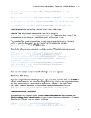 Oracle Application Framework Developer's Guide, Release 12.1.3


dateToString(java.util.Date date, String formatMask, String
calendarName)

dateToString(java.util.Date date, String formatMask, int calendarType)

stringToDate(String text, String formatMask, String calendarName)

stringToDate(String text, String formatMask, int calendarType)

calendarName is the name of the calendar stored in the profile option.

calendarType is the integer calendar type code that is defined in
oracle.apps.fnd.i18n.text.AppsDateFormatter. Developers have to specify the
target calendar to format/parse a date/datetime with arbitrary date format.

The majority of the cases in manual date formatting/parsing can be based on the user's
preferred calendar. Developers can get the user's preferred calendar using the
getUserCalendar() API in OANLSServices.

Refer to the following code snippets to rewrite the existing API call with calendar support.

//Format/parse a date with user's preferred calendar
OANLSServices nls = pageContext.getOANLSServices();
//String formattedDate = nls.dateToString(date, formatMask);
String formattedDate = nls.dateToString(date, formatMask,
nls.getUserCalendar());
//Date parsedDate = nls.stringToDate(text, formatMask);
Date parsedDate = nls. stringToDate(text, formatMask,
nls.getUserCalendar());


Here are some sample cases where API calls might need to be replaced

Hardcoded Date String

If you are using hardcoded date strings in your logic, such as a particular date, "12-31-4712" to
indicate "does not expire", the hardcoded strings are usually based on the Gregorian calendar,
requiring attention to your OANLSServices API choice. To make a Date object from a
hardcoded Gregorian date string, you must call a calendar insensitive API such as
OANLSService.stringToDate(String dateString, String format).

Calendar Insenstive Conversion

As an example, your need to convert between OANLSServices.dateTimeToString() and
OANLSServices.StringToDateTime() and the conversion is to be done based on a Gregorian
Calendar, the API calls must be replaced as follows:

OANLSServices nls = pageContext.getOANLSServices();
// String FormattedDate = nls.dateTimeToString(dateTime)

                                                                                               257
 