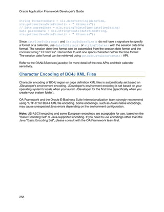 Oracle Application Framework Developer's Guide


String FormattedDate = nls.dateToString(dateTime,
nls.getUserJavaDateFormat() + " HH:mm:ss");
// Date parsedDate = nls.stringToDateTime(dateTimeString)
Date parsedDate = nls.stringToDate(dateTimeString,
nls.getUserJavaDateFormat() + " HH:mm:ss");

Since dateTimeToString() and StringToDateTime() do not have a signature to specify
a format or a calendar, use dateToString() or stringToDate() with the session date time
format. The session date time format can be assembled from the session date format and the
constant string " HH:mm:ss". Remember to add one space character before the time format.
The session date format can be retrieved using getUserJavaDateFormat() API.

Refer to the OANLSServices javadoc for more detail of the new APIs and their calendar
sensitivity.

Character Encoding of BC4J XML Files
Character encoding of BC4J region or page definition XML files is automatically set based on
JDeveloper's environment encoding. JDeveloper's environment encoding is set based on your
operating system's locale when you launch JDeveloper for the first time (specifically when you
create your system folder).

OA Framework and the Oracle E-Business Suite Internationalization team strongly recommend
using "UTF-8" for BC4J XML file encoding. Some encodings, such as Asian native encodings,
may cause unexpected Java errors depending on the environment configuration.

Note: US-ASCII encoding and some European encodings are acceptable for use, based on the
"Basic Encoding Set" of Java-supported encoding. If you need to use encodings other than the
Java "Basic Encoding Set", please consult with the OA Framework team first.




258
 