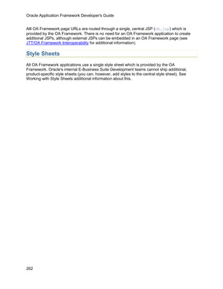 Oracle Application Framework Developer's Guide


Alll OA Framework page URLs are routed through a single, central JSP (OA.jsp) which is
provided by the OA Framework. There is no need for an OA Framework application to create
additional JSPs, although external JSPs can be embedded in an OA Framework page (see
JTT/OA Framework Interoperability for additional information).

Style Sheets
All OA Framework applications use a single style sheet which is provided by the OA
Framework. Oracle's internal E-Business Suite Development teams cannot ship additional,
product-specific style sheets (you can, however, add styles to the central style sheet). See
Working with Style Sheets additional information about this.




262
 